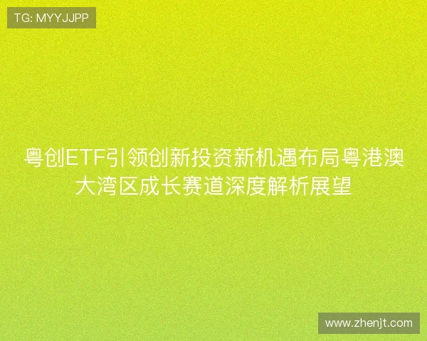 粤创ETF引领创新投资新机遇布局粤港澳大湾区成长赛道深度解析展望